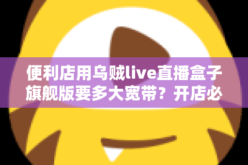 便利店用乌贼live直播盒子旗舰版要多大宽带？开店必备的宽带配置与优化全指南