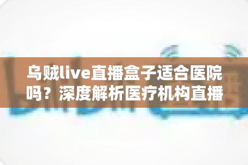 乌贼live直播盒子适合医院吗?深度解析医疗机构直播设备的选型与落地指南 乌贼live直播盒子适合医院吗?深度解析医疗机构直播设备的选型与落地指南
