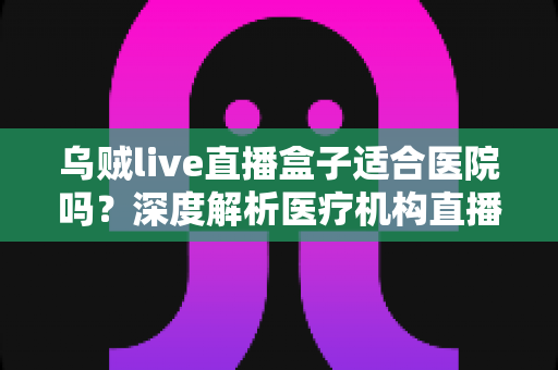 乌贼live直播盒子适合医院吗？深度解析医疗机构直播设备的选型与落地指南
