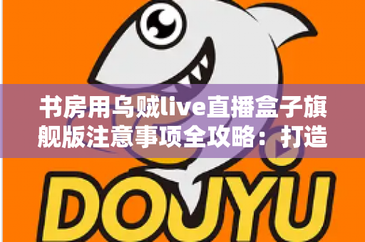 书房用乌贼live直播盒子旗舰版注意事项全攻略：打造稳定高效直播空间的必备指南