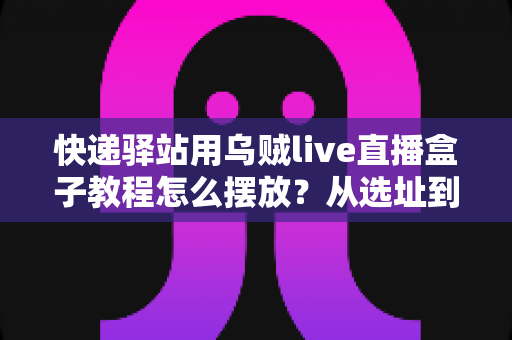 快递驿站用乌贼live直播盒子教程怎么摆放？从选址到调试的全流程摆放实战指南