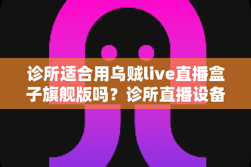 诊所适合用乌贼live直播盒子旗舰版吗？诊所直播设备选型与合规运营全解析