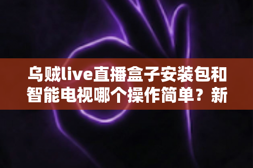乌贼live直播盒子安装包和智能电视哪个操作简单？新手一看就懂的全流程对比解析