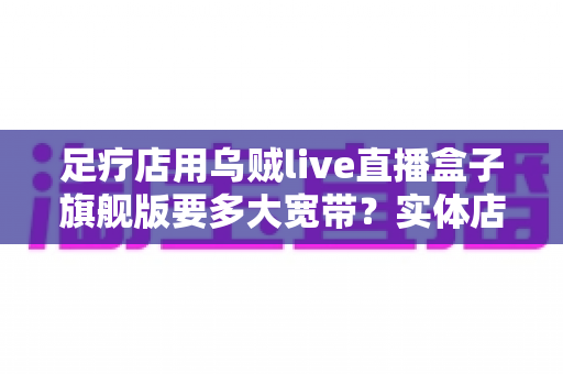 足疗店用乌贼live直播盒子旗舰版要多大宽带?实体店直播带宽配置与流畅直播全攻略 足疗店用乌贼live直播盒子旗舰版要多大宽带?实体店直播带宽配置与流畅直播全攻略