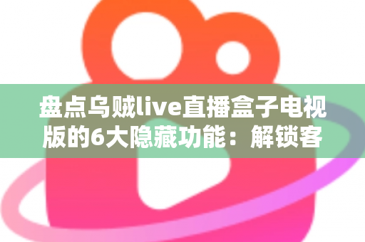 盘点乌贼live直播盒子电视版的6大隐藏功能：解锁客厅大屏的正确使用姿势