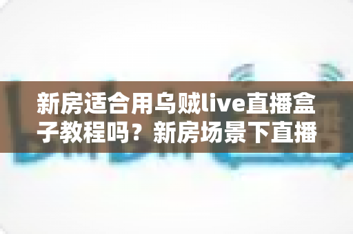新房适合用乌贼live直播盒子教程吗？新房场景下直播盒子安装使用全解析