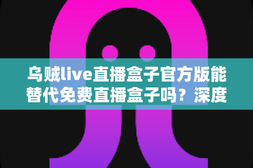 乌贼live直播盒子官方版能替代免费直播盒子吗？深度对比官方版与免费直播盒子的优劣与实用选择指南