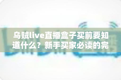 乌贼live直播盒子买前要知道什么？新手买家必读的完整选购避坑指南