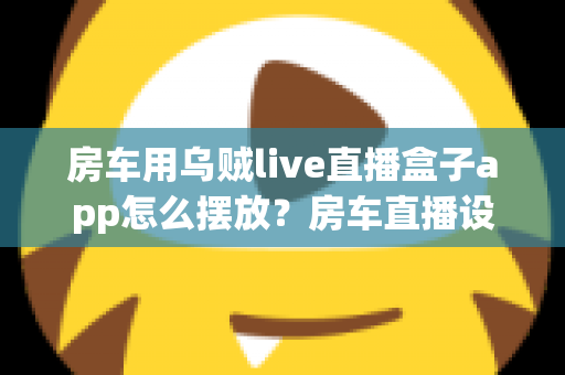 房车用乌贼live直播盒子app怎么摆放？房车直播设备摆放技巧与实用指南全解析