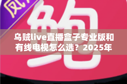 乌贼live直播盒子专业版和有线电视怎么选？2025年家庭观影设备最全选购指南