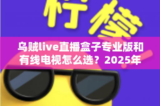 乌贼live直播盒子专业版和有线电视怎么选？2025年家庭观影设备最全选购指南
