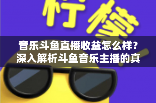 音乐斗鱼直播收益怎么样？深入解析斗鱼音乐主播的真实收入水平与变现路径