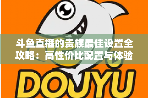 斗鱼直播的贵族最佳设置全攻略：高性价比配置与体验优化完整指南
