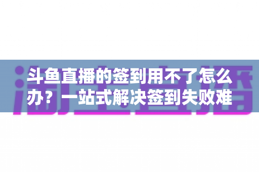 斗鱼直播的签到用不了怎么办？一站式解决签到失败难题的实用指南