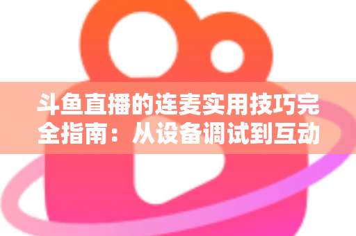 斗鱼直播的连麦实用技巧完全指南：从设备调试到互动话术，让直播间人气与收益双提升