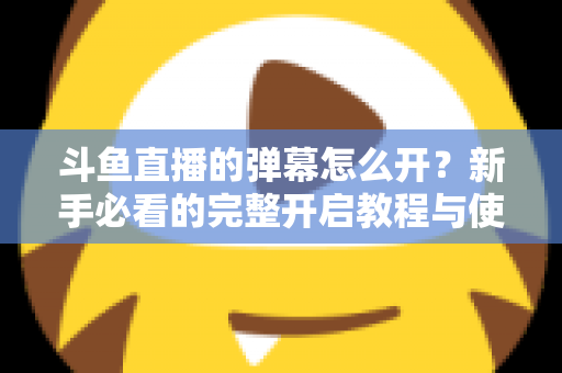 斗鱼直播的弹幕怎么开?新手必看的完整开启教程与使用指南 斗鱼直播的弹幕怎么开?新手必看的完整开启教程与使用指南