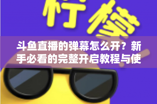 斗鱼直播的弹幕怎么开？新手必看的完整开启教程与使用指南