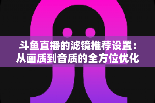 斗鱼直播的滤镜推荐设置:从画质到音质的全方位优化指南 斗鱼直播的滤镜推荐设置:从画质到音质的全方位优化指南