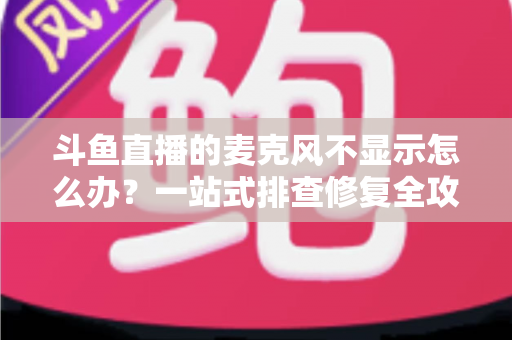 斗鱼直播的麦克风不显示怎么办？一站式排查修复全攻略，让您的直播声音快速恢复正常