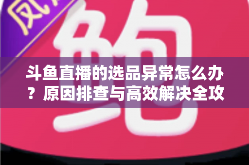 斗鱼直播的选品异常怎么办？原因排查与高效解决全攻略