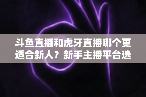 斗鱼直播和虎牙直播哪个更适合新人？新手主播平台选择深度解析与避坑指南