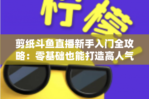 剪纸斗鱼直播新手入门全攻略：零基础也能打造高人气剪纸直播间