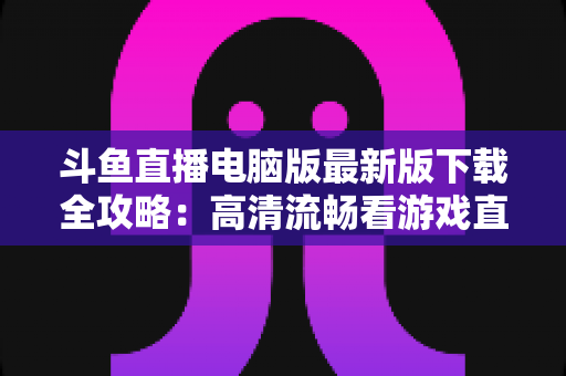 斗鱼直播电脑版最新版下载全攻略：高清流畅看游戏直播一步到位