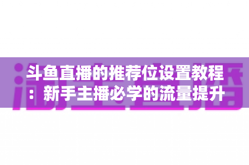 斗鱼直播的推荐位设置教程：新手主播必学的流量提升完整指南