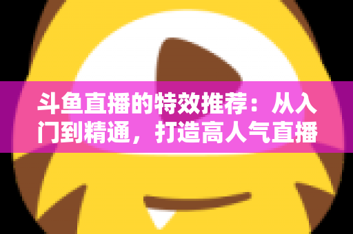斗鱼直播的特效推荐：从入门到精通，打造高人气直播间的视觉秘籍