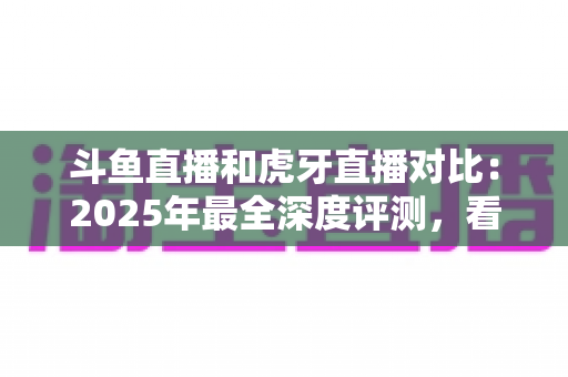斗鱼直播和虎牙直播对比:2025年最全深度评测,看完你就知道该选哪个直播平台 斗鱼直播和虎牙直播对比:2025年最全深度评测,看完你就知道该选哪个直播平台