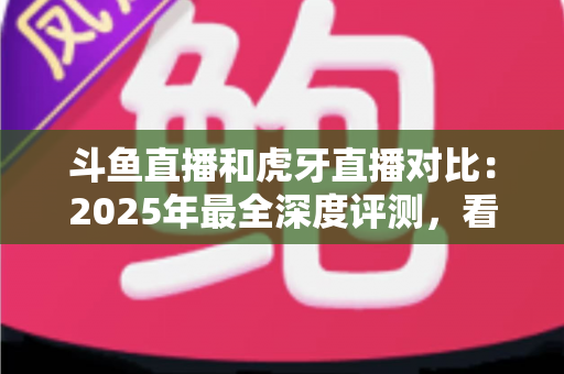 斗鱼直播和虎牙直播对比：2025年最全深度评测，看完你就知道该选哪个直播平台