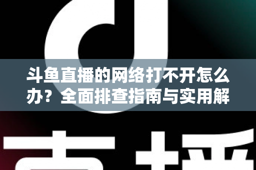 斗鱼直播的网络打不开怎么办？全面排查指南与实用解决方案一文读懂
