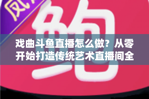 戏曲斗鱼直播怎么做？从零开始打造传统艺术直播间全攻略