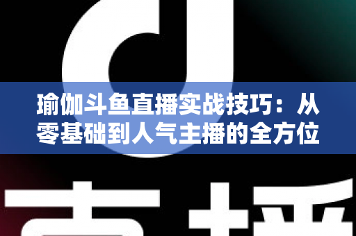 瑜伽斗鱼直播实战技巧：从零基础到人气主播的全方位进阶指南