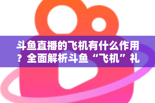 斗鱼直播的飞机有什么作用？全面解析斗鱼“飞机”礼物的功能、价值与使用指南