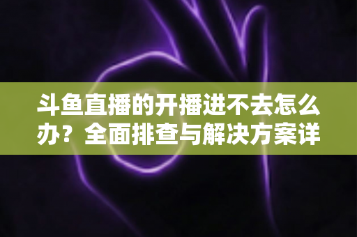 斗鱼直播的开播进不去怎么办?全面排查与解决方案详解 斗鱼直播的开播进不去怎么办?全面排查与解决方案详解