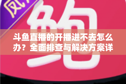 斗鱼直播的开播进不去怎么办？全面排查与解决方案详解