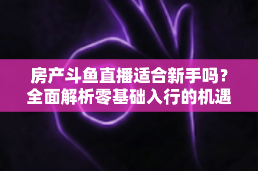 房产斗鱼直播适合新手吗？全面解析零基础入行的机遇、挑战与实操指南