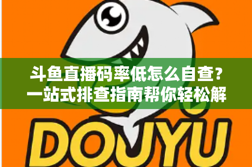 斗鱼直播码率低怎么自查？一站式排查指南帮你轻松解决画质模糊难题