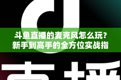 斗鱼直播的麦克风怎么玩？新手到高手的全方位实战指南