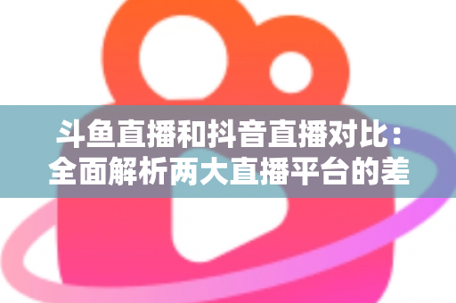 斗鱼直播和抖音直播对比：全面解析两大直播平台的差异与选择指南