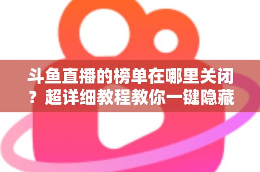 斗鱼直播的榜单在哪里关闭？超详细教程教你一键隐藏榜单，看播更清爽更省心
