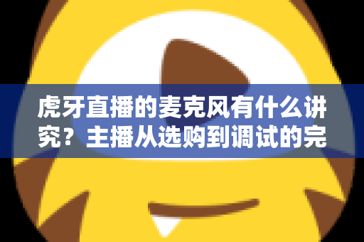 虎牙直播的麦克风有什么讲究？主播从选购到调试的完整指南