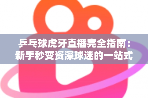 乒乓球虎牙直播完全指南：新手秒变资深球迷的一站式观赛宝典