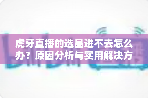 虎牙直播的选品进不去怎么办?原因分析与实用解决方法全指南 虎牙直播的选品进不去怎么办?原因分析与实用解决方法全指南