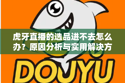 虎牙直播的选品进不去怎么办?原因分析与实用解决方法全指南 虎牙直播的选品进不去怎么办?原因分析与实用解决方法全指南
