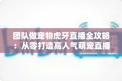 团队做宠物虎牙直播全攻略：从零打造高人气萌宠直播间的实战指南