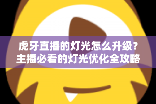 虎牙直播的灯光怎么升级?主播必看的灯光优化全攻略 虎牙直播的灯光怎么升级?主播必看的灯光优化全攻略