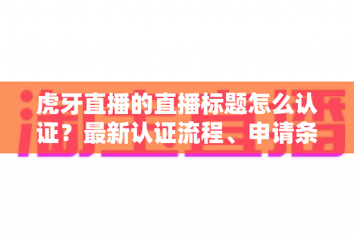 虎牙直播的直播标题怎么认证？最新认证流程、申请条件与实用技巧全解析