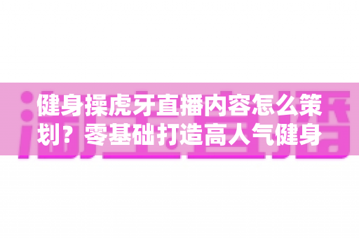 健身操虎牙直播内容怎么策划?零基础打造高人气健身直播间的完整方案 健身操虎牙直播内容怎么策划?零基础打造高人气健身直播间的完整方案